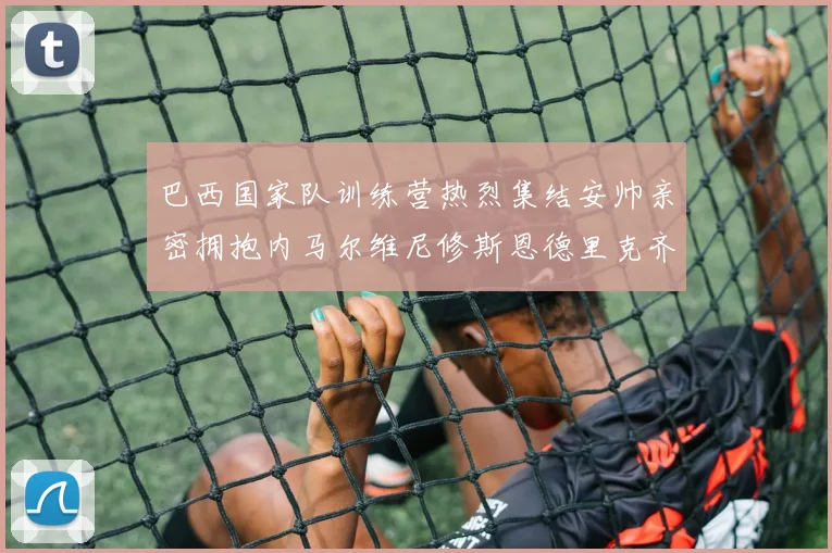 巴西国家队训练营热烈集结安帅亲密拥抱内马尔维尼修斯恩德里克齐亮相