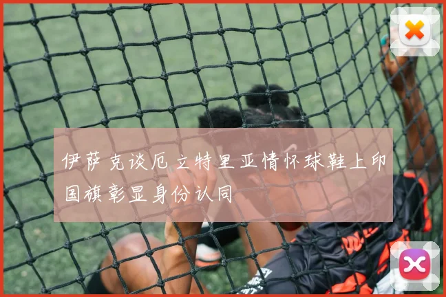 伊萨克谈厄立特里亚情怀球鞋上印国旗彰显身份认同