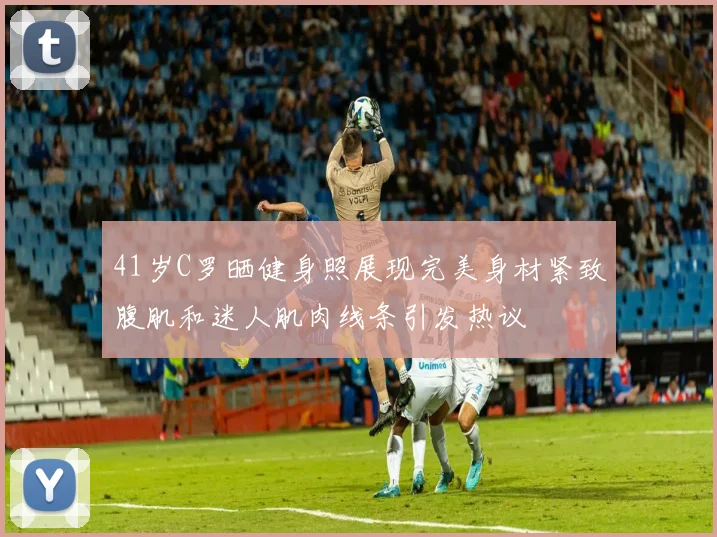 41岁C罗晒健身照展现完美身材紧致腹肌和迷人肌肉线条引发热议