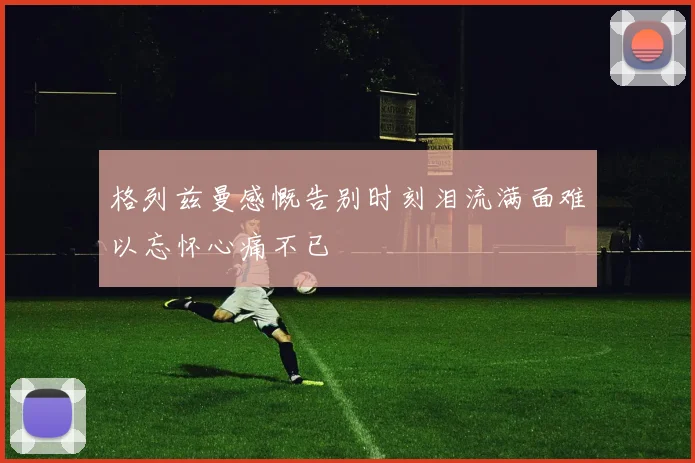 格列兹曼感慨告别时刻泪流满面难以忘怀心痛不已