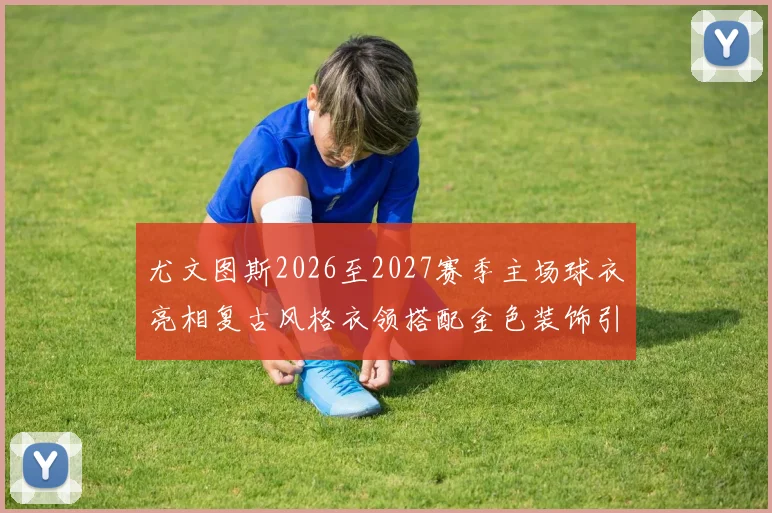 尤文图斯2026至2027赛季主场球衣亮相复古风格衣领搭配金色装饰引关注
