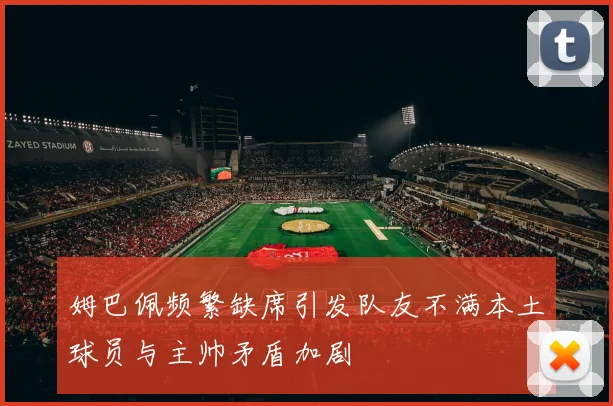 姆巴佩频繁缺席引发队友不满本土球员与主帅矛盾加剧