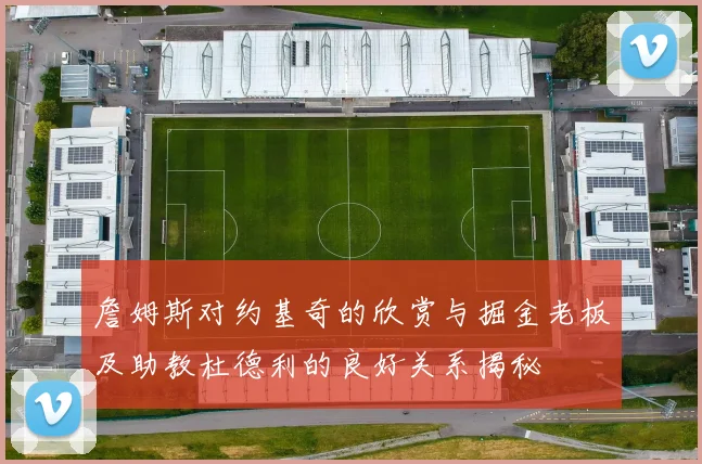 詹姆斯对约基奇的欣赏与掘金老板及助教杜德利的良好关系揭秘