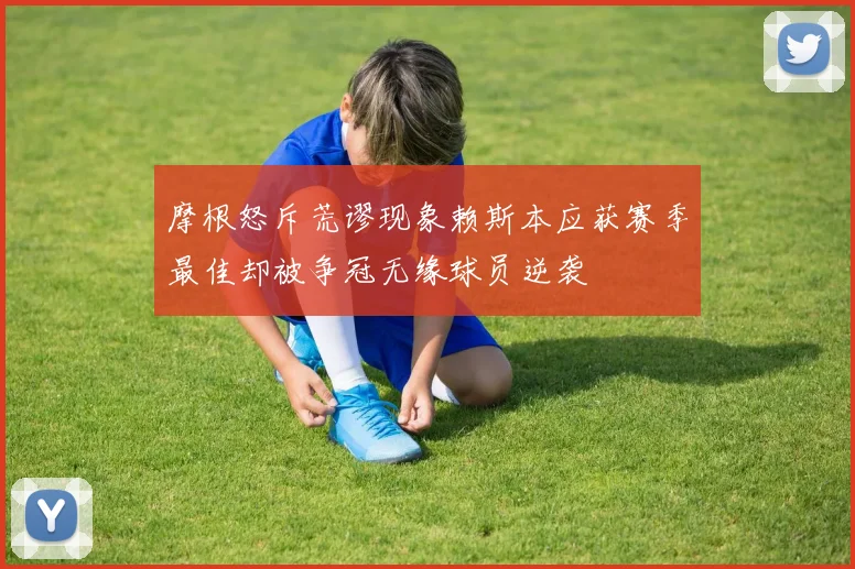 摩根怒斥荒谬现象赖斯本应获赛季最佳却被争冠无缘球员逆袭