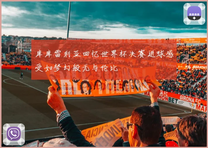 库库雷利亚回忆世界杯决赛进球感受如梦幻般无与伦比