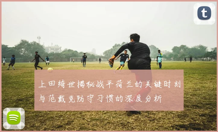 上田绮世揭秘战平荷兰的关键时刻与范戴克防守习惯的深度分析