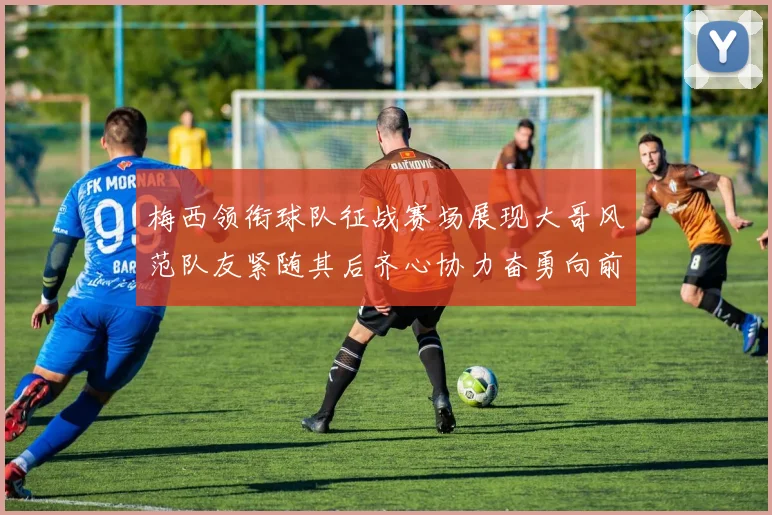 梅西领衔球队征战赛场展现大哥风范队友紧随其后齐心协力奋勇向前