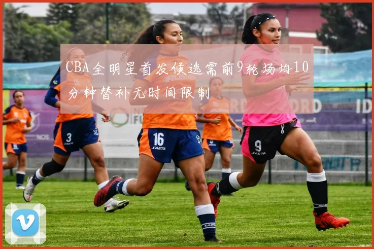CBA全明星首发候选需前9轮场均10分钟替补无时间限制