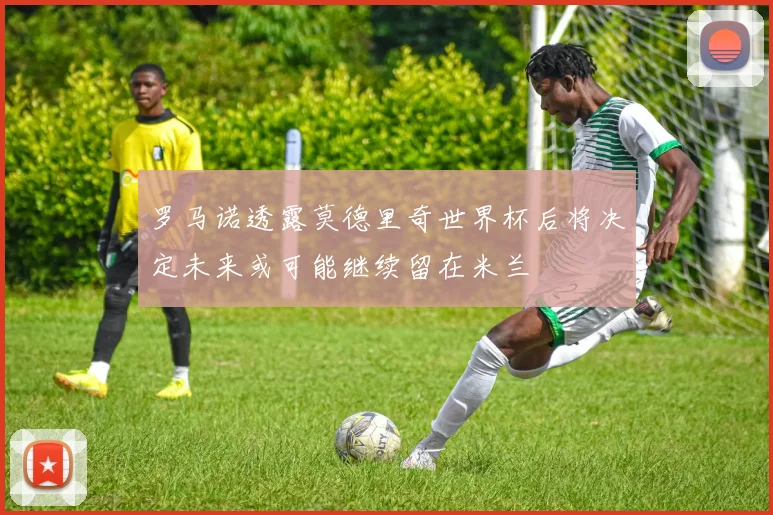 罗马诺透露莫德里奇世界杯后将决定未来或可能继续留在米兰