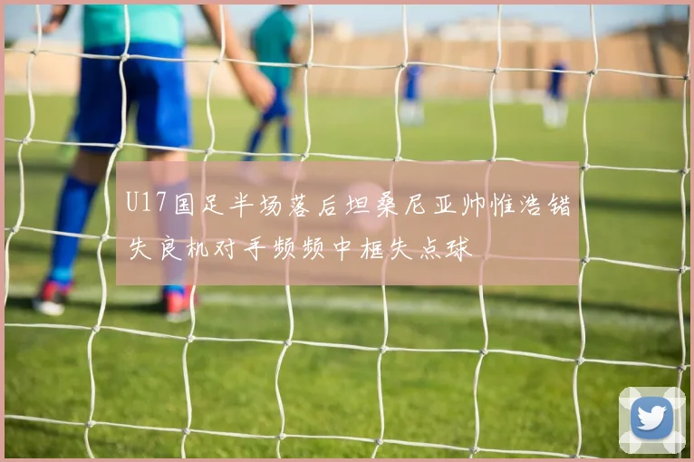 U17国足半场落后坦桑尼亚帅惟浩错失良机对手频频中框失点球