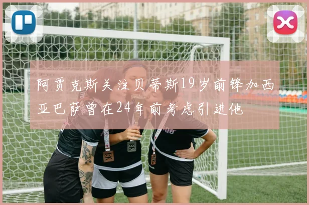 阿贾克斯关注贝蒂斯19岁前锋加西亚巴萨曾在24年前考虑引进他