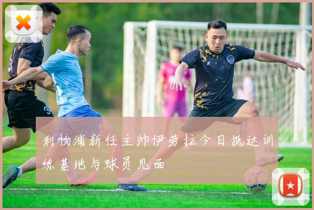 利物浦新任主帅伊劳拉今日抵达训练基地与球员见面